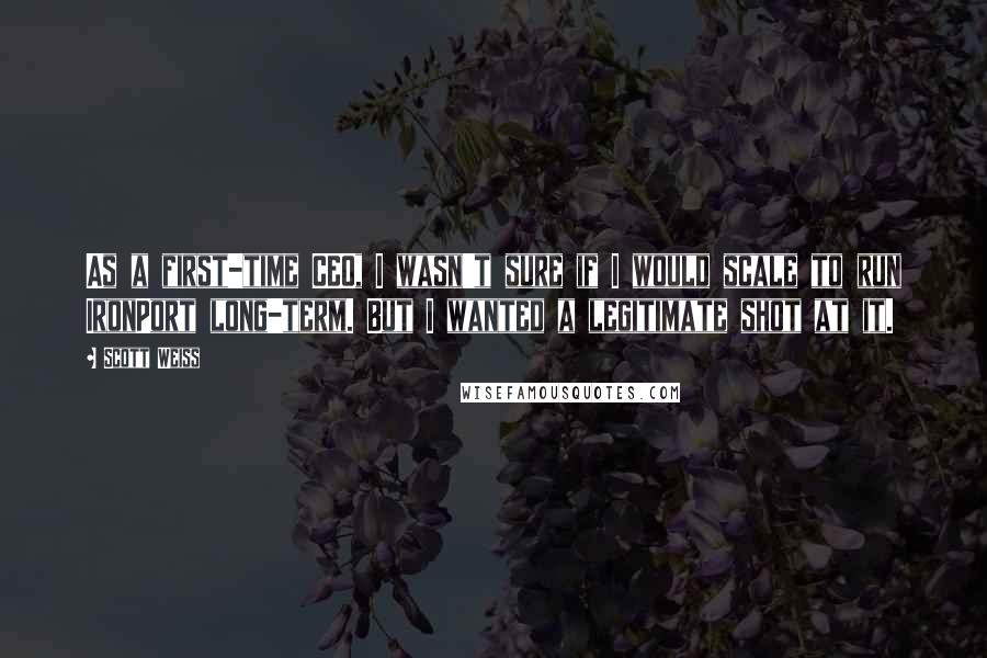 Scott Weiss Quotes: As a first-time CEO, I wasn't sure if I would scale to run IronPort long-term. But I wanted a legitimate shot at it.