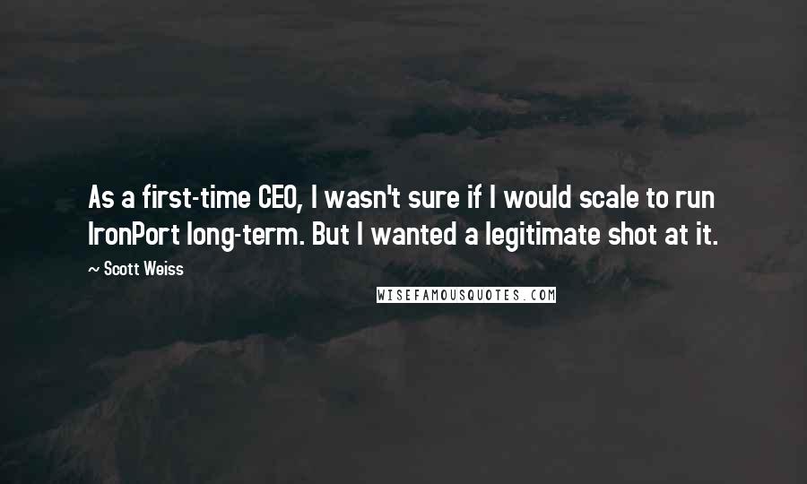 Scott Weiss Quotes: As a first-time CEO, I wasn't sure if I would scale to run IronPort long-term. But I wanted a legitimate shot at it.