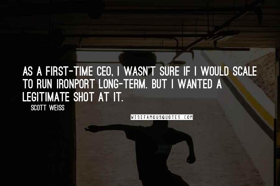 Scott Weiss Quotes: As a first-time CEO, I wasn't sure if I would scale to run IronPort long-term. But I wanted a legitimate shot at it.