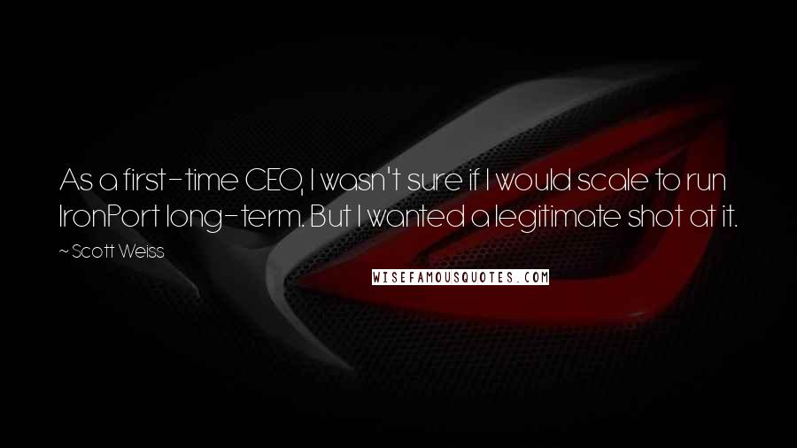 Scott Weiss Quotes: As a first-time CEO, I wasn't sure if I would scale to run IronPort long-term. But I wanted a legitimate shot at it.