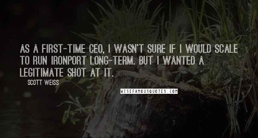 Scott Weiss Quotes: As a first-time CEO, I wasn't sure if I would scale to run IronPort long-term. But I wanted a legitimate shot at it.