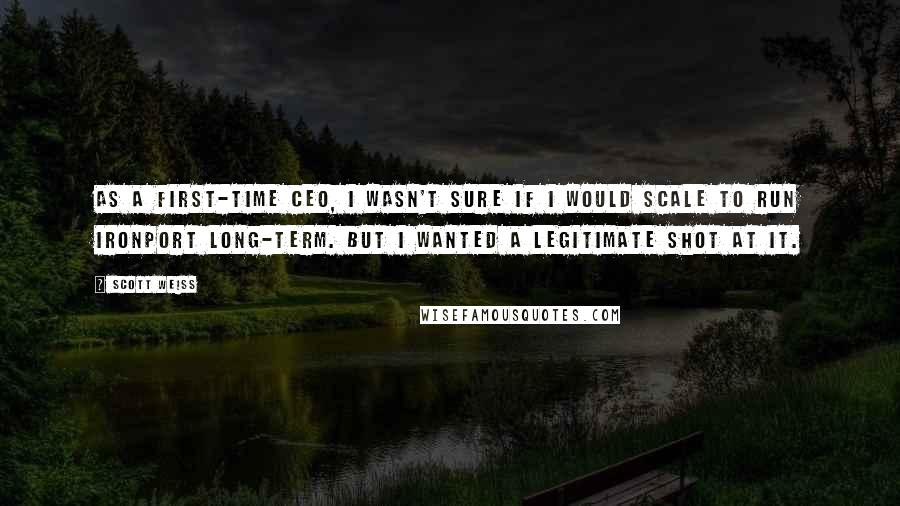 Scott Weiss Quotes: As a first-time CEO, I wasn't sure if I would scale to run IronPort long-term. But I wanted a legitimate shot at it.