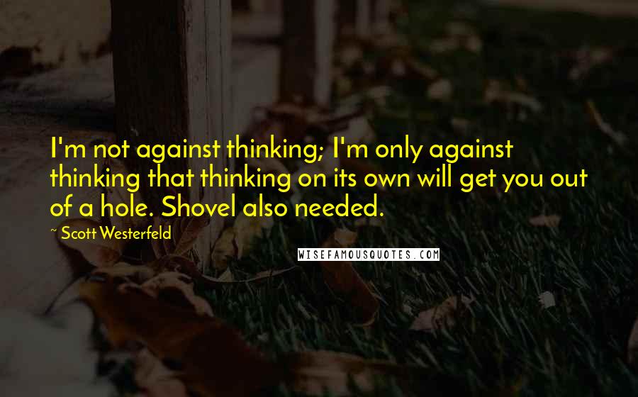 Scott Westerfeld Quotes: I'm not against thinking; I'm only against thinking that thinking on its own will get you out of a hole. Shovel also needed.