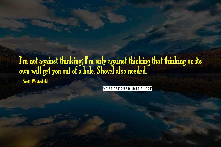 Scott Westerfeld Quotes: I'm not against thinking; I'm only against thinking that thinking on its own will get you out of a hole. Shovel also needed.