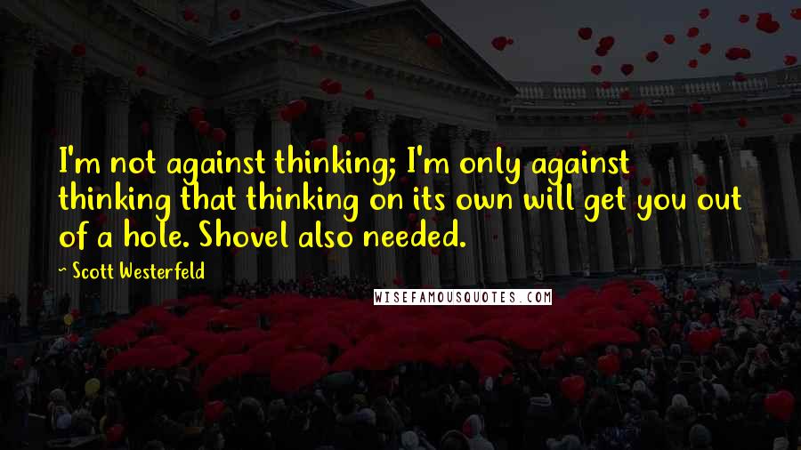 Scott Westerfeld Quotes: I'm not against thinking; I'm only against thinking that thinking on its own will get you out of a hole. Shovel also needed.