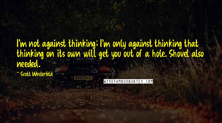 Scott Westerfeld Quotes: I'm not against thinking; I'm only against thinking that thinking on its own will get you out of a hole. Shovel also needed.