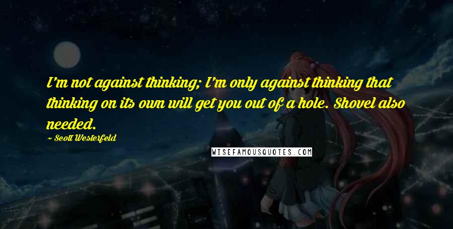 Scott Westerfeld Quotes: I'm not against thinking; I'm only against thinking that thinking on its own will get you out of a hole. Shovel also needed.