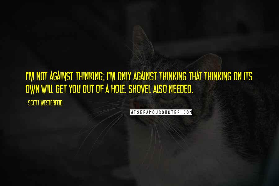 Scott Westerfeld Quotes: I'm not against thinking; I'm only against thinking that thinking on its own will get you out of a hole. Shovel also needed.