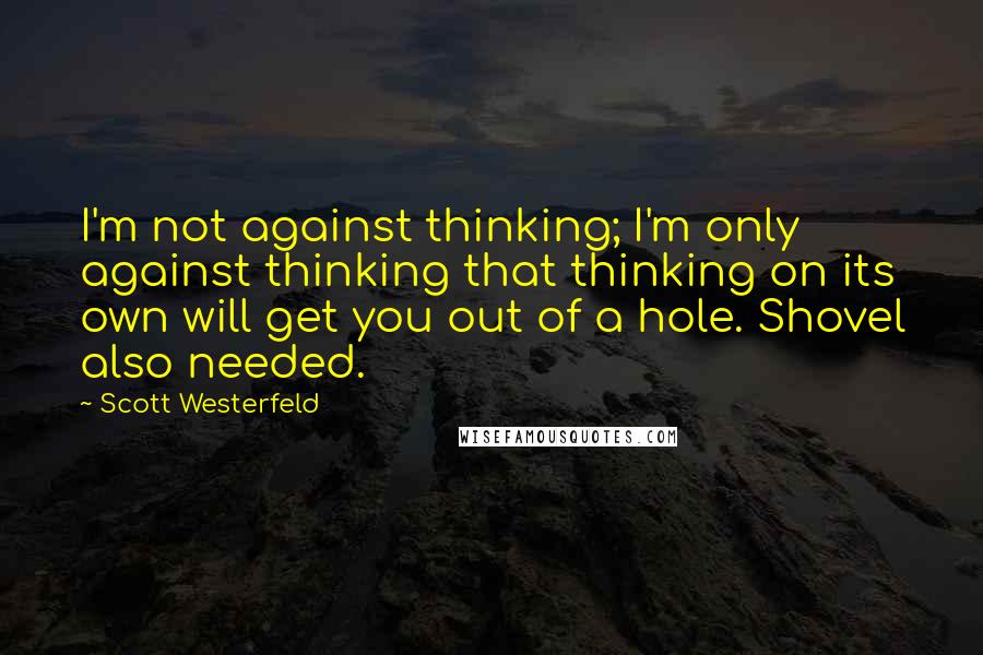 Scott Westerfeld Quotes: I'm not against thinking; I'm only against thinking that thinking on its own will get you out of a hole. Shovel also needed.