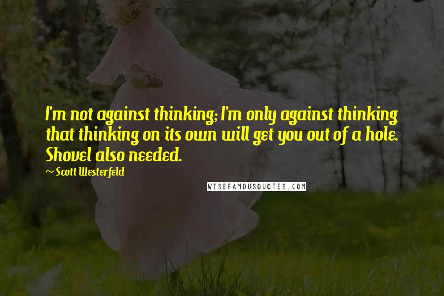 Scott Westerfeld Quotes: I'm not against thinking; I'm only against thinking that thinking on its own will get you out of a hole. Shovel also needed.