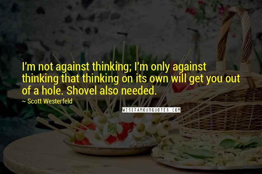 Scott Westerfeld Quotes: I'm not against thinking; I'm only against thinking that thinking on its own will get you out of a hole. Shovel also needed.