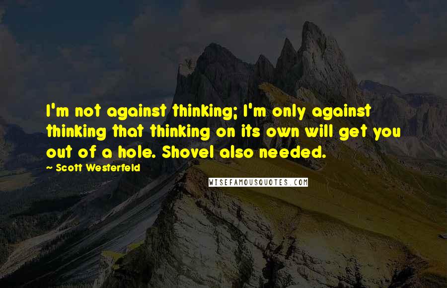 Scott Westerfeld Quotes: I'm not against thinking; I'm only against thinking that thinking on its own will get you out of a hole. Shovel also needed.