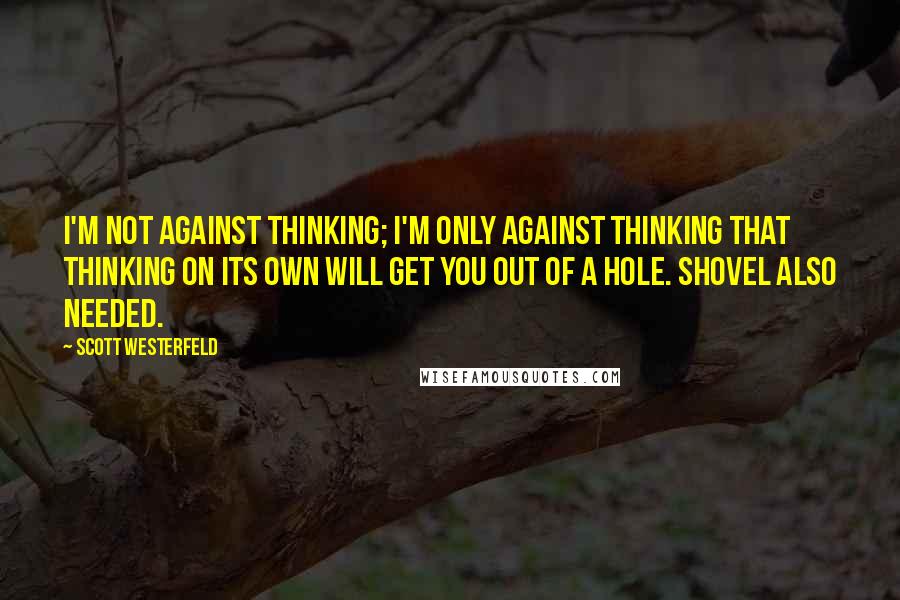 Scott Westerfeld Quotes: I'm not against thinking; I'm only against thinking that thinking on its own will get you out of a hole. Shovel also needed.