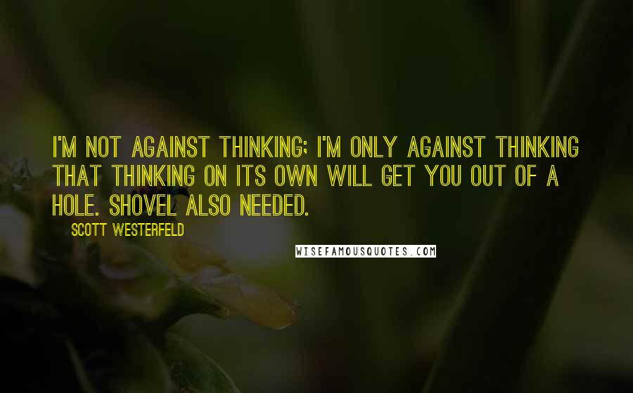 Scott Westerfeld Quotes: I'm not against thinking; I'm only against thinking that thinking on its own will get you out of a hole. Shovel also needed.