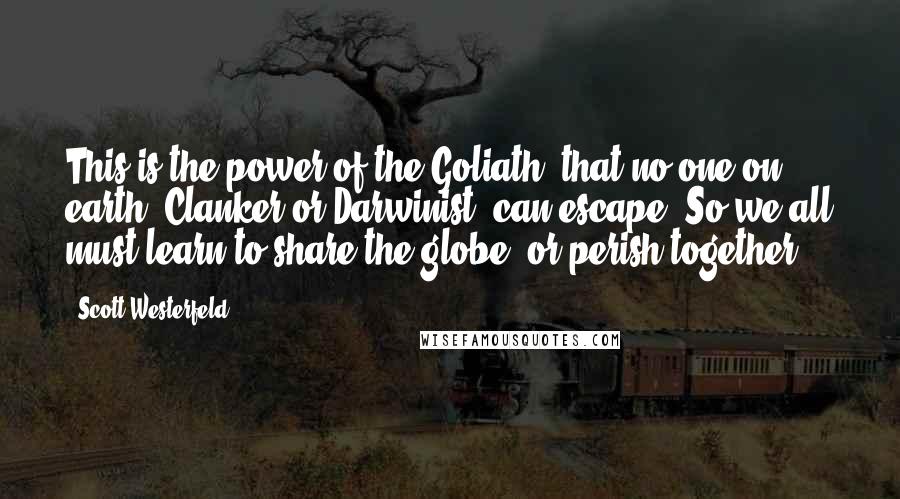 Scott Westerfeld Quotes: This is the power of the Goliath, that no one on earth, Clanker or Darwinist, can escape. So we all must learn to share the globe, or perish together!