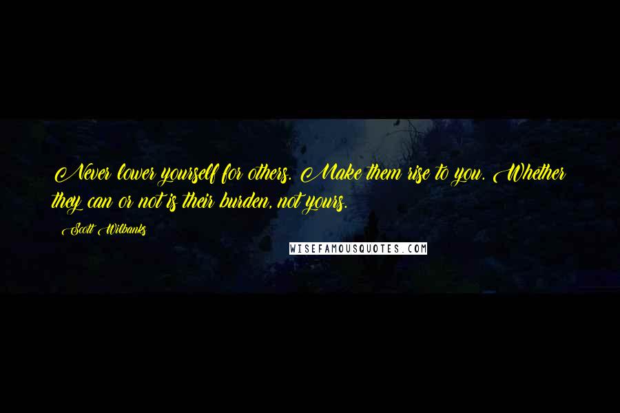 Scott Wilbanks Quotes: Never lower yourself for others. Make them rise to you. Whether they can or not is their burden, not yours.