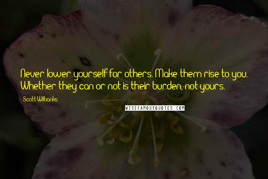 Scott Wilbanks Quotes: Never lower yourself for others. Make them rise to you. Whether they can or not is their burden, not yours.