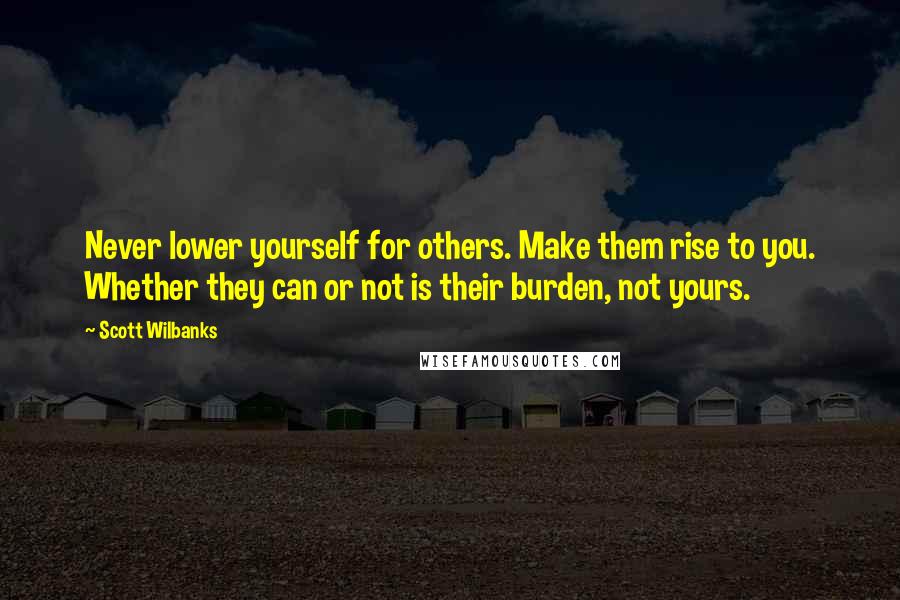 Scott Wilbanks Quotes: Never lower yourself for others. Make them rise to you. Whether they can or not is their burden, not yours.