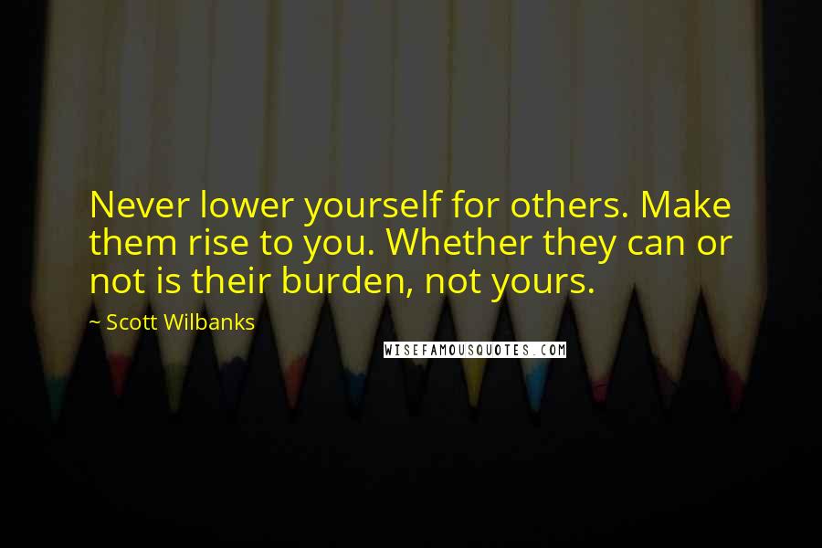 Scott Wilbanks Quotes: Never lower yourself for others. Make them rise to you. Whether they can or not is their burden, not yours.