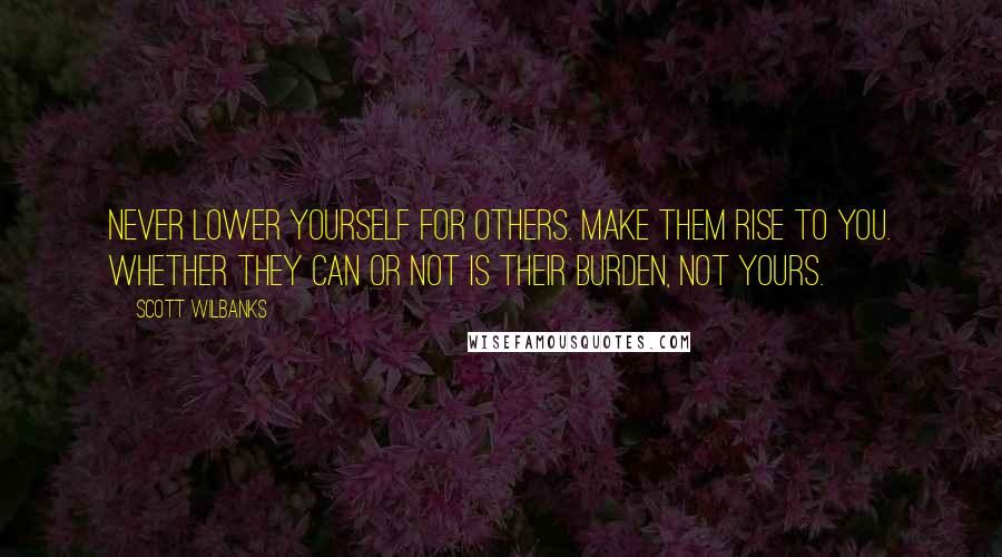 Scott Wilbanks Quotes: Never lower yourself for others. Make them rise to you. Whether they can or not is their burden, not yours.