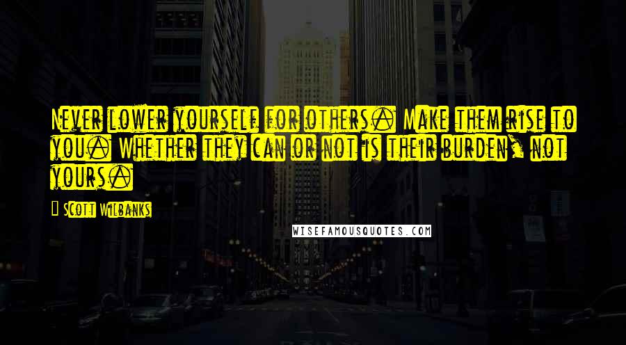 Scott Wilbanks Quotes: Never lower yourself for others. Make them rise to you. Whether they can or not is their burden, not yours.