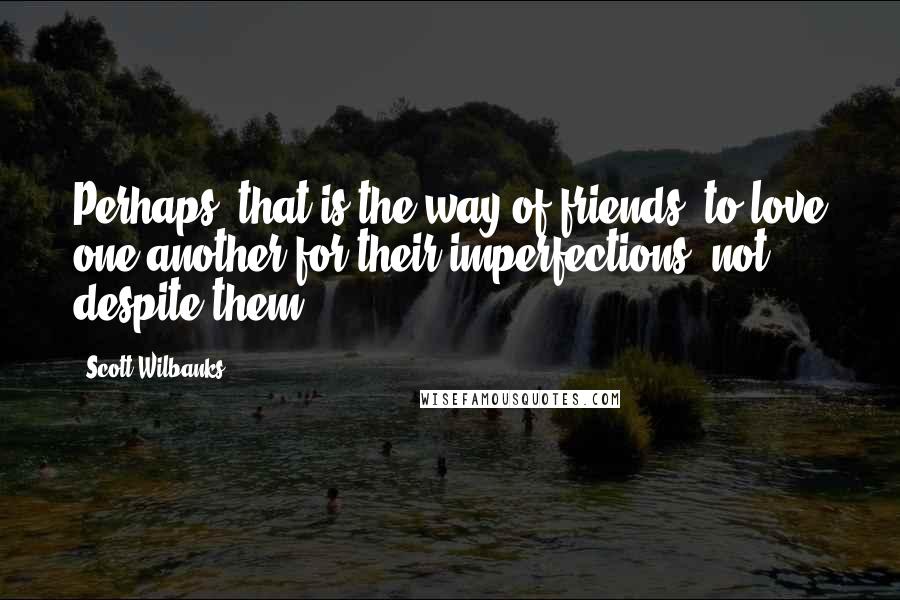 Scott Wilbanks Quotes: Perhaps, that is the way of friends, to love one another for their imperfections, not despite them.