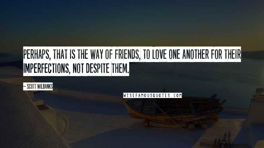 Scott Wilbanks Quotes: Perhaps, that is the way of friends, to love one another for their imperfections, not despite them.