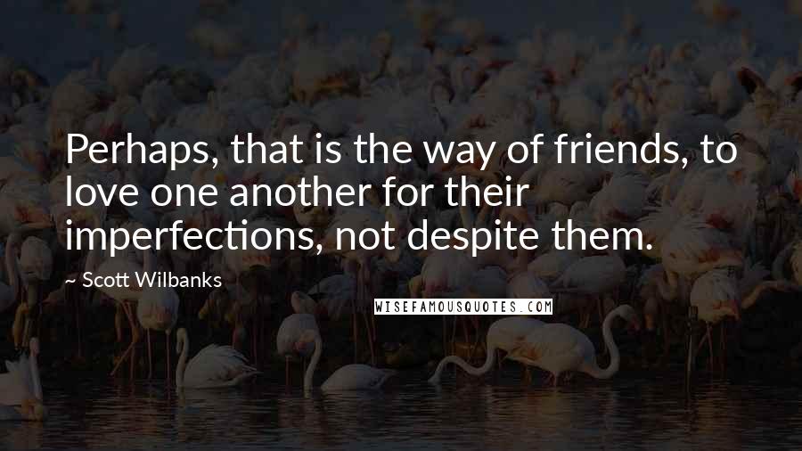 Scott Wilbanks Quotes: Perhaps, that is the way of friends, to love one another for their imperfections, not despite them.