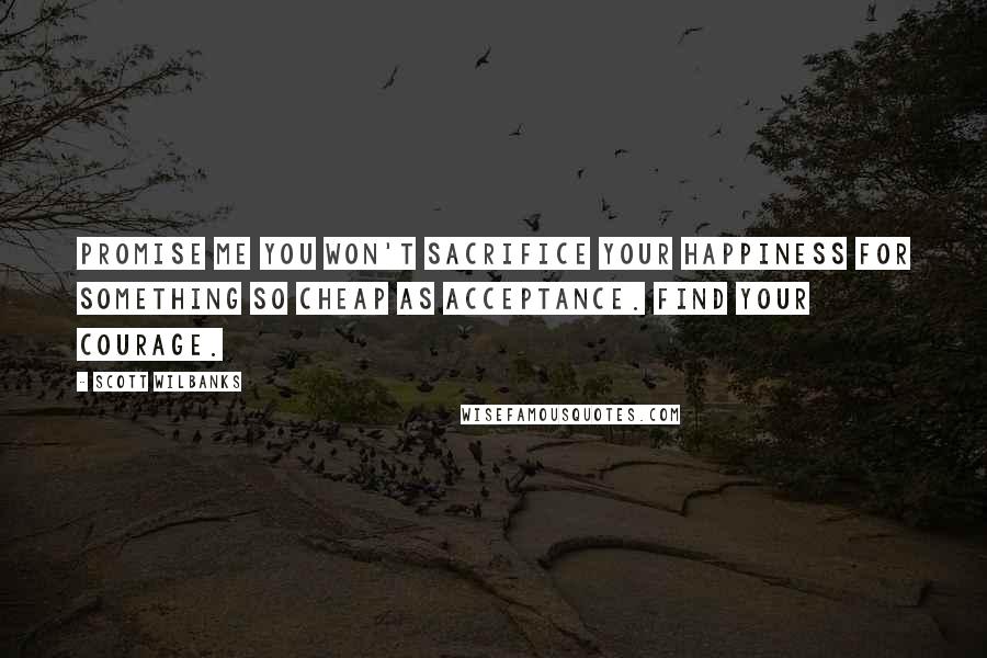 Scott Wilbanks Quotes: Promise me you won't sacrifice your happiness for something so cheap as acceptance. Find your courage.