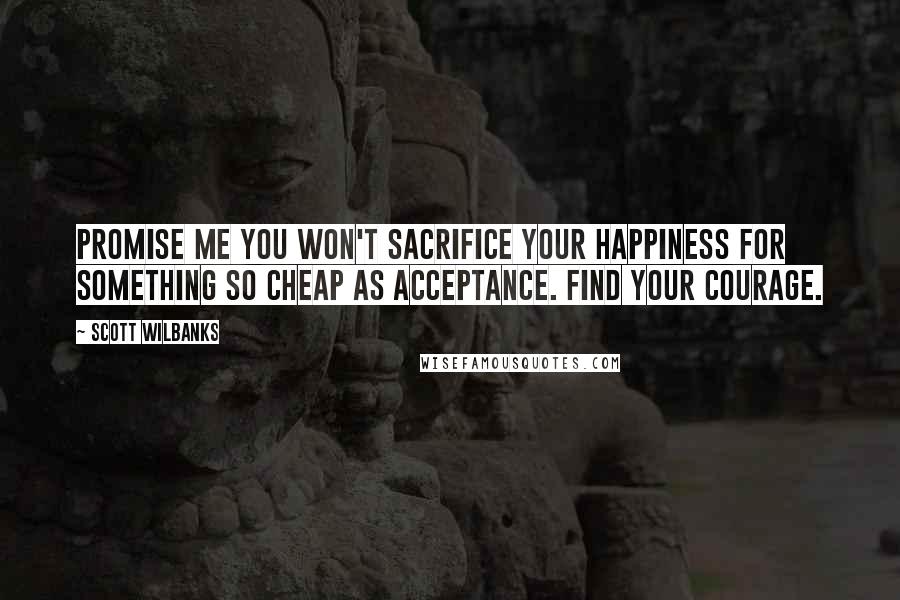 Scott Wilbanks Quotes: Promise me you won't sacrifice your happiness for something so cheap as acceptance. Find your courage.