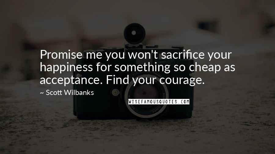 Scott Wilbanks Quotes: Promise me you won't sacrifice your happiness for something so cheap as acceptance. Find your courage.