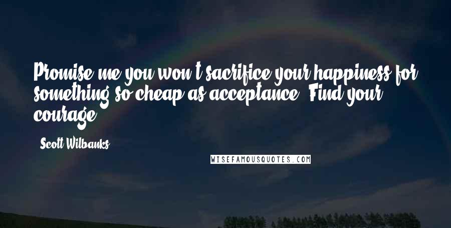 Scott Wilbanks Quotes: Promise me you won't sacrifice your happiness for something so cheap as acceptance. Find your courage.