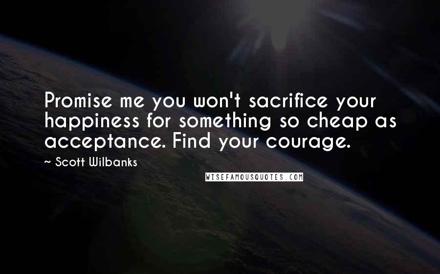 Scott Wilbanks Quotes: Promise me you won't sacrifice your happiness for something so cheap as acceptance. Find your courage.