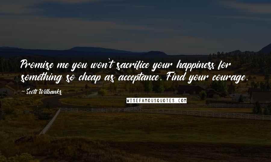 Scott Wilbanks Quotes: Promise me you won't sacrifice your happiness for something so cheap as acceptance. Find your courage.