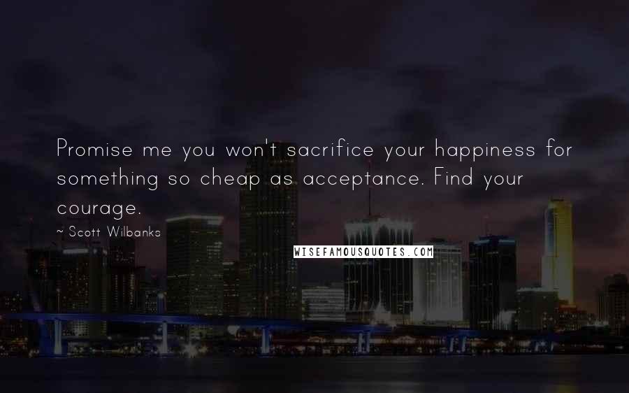 Scott Wilbanks Quotes: Promise me you won't sacrifice your happiness for something so cheap as acceptance. Find your courage.