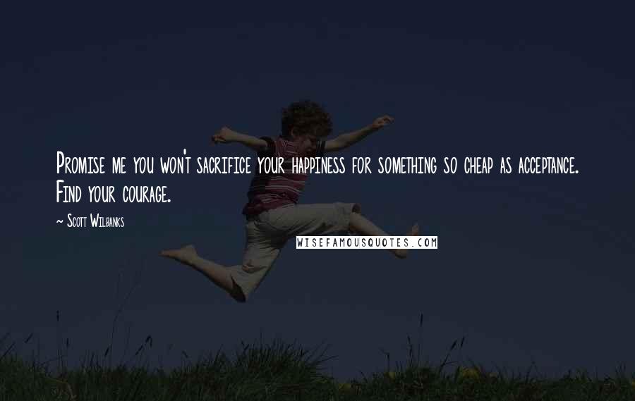 Scott Wilbanks Quotes: Promise me you won't sacrifice your happiness for something so cheap as acceptance. Find your courage.