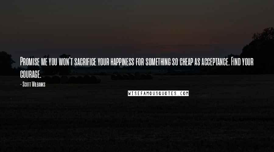 Scott Wilbanks Quotes: Promise me you won't sacrifice your happiness for something so cheap as acceptance. Find your courage.