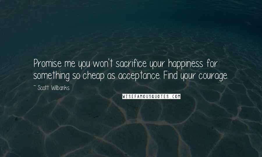 Scott Wilbanks Quotes: Promise me you won't sacrifice your happiness for something so cheap as acceptance. Find your courage.