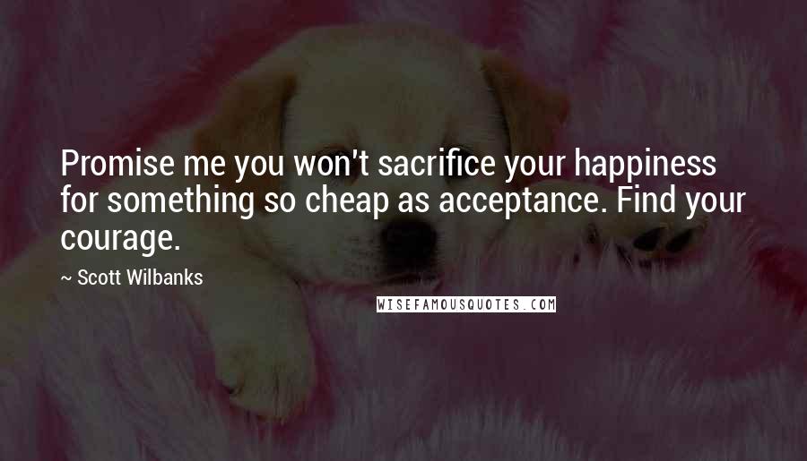 Scott Wilbanks Quotes: Promise me you won't sacrifice your happiness for something so cheap as acceptance. Find your courage.