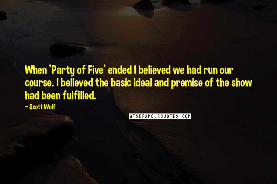 Scott Wolf Quotes: When 'Party of Five' ended I believed we had run our course. I believed the basic ideal and premise of the show had been fulfilled.