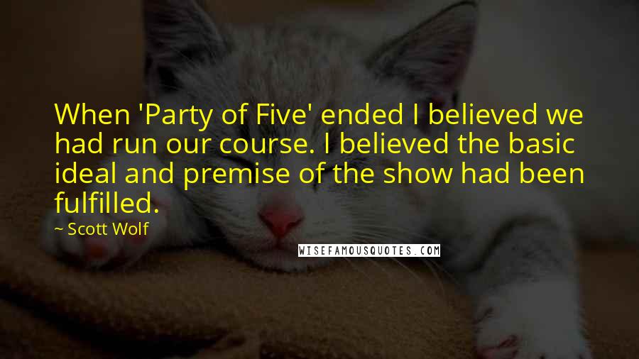 Scott Wolf Quotes: When 'Party of Five' ended I believed we had run our course. I believed the basic ideal and premise of the show had been fulfilled.