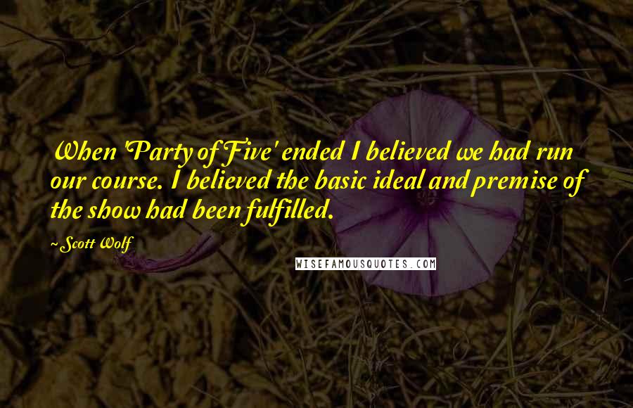 Scott Wolf Quotes: When 'Party of Five' ended I believed we had run our course. I believed the basic ideal and premise of the show had been fulfilled.