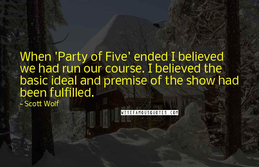 Scott Wolf Quotes: When 'Party of Five' ended I believed we had run our course. I believed the basic ideal and premise of the show had been fulfilled.