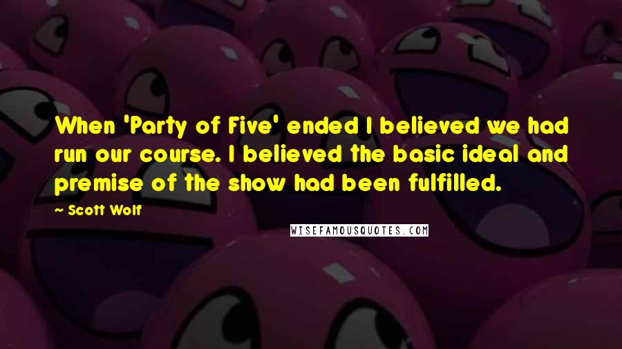 Scott Wolf Quotes: When 'Party of Five' ended I believed we had run our course. I believed the basic ideal and premise of the show had been fulfilled.