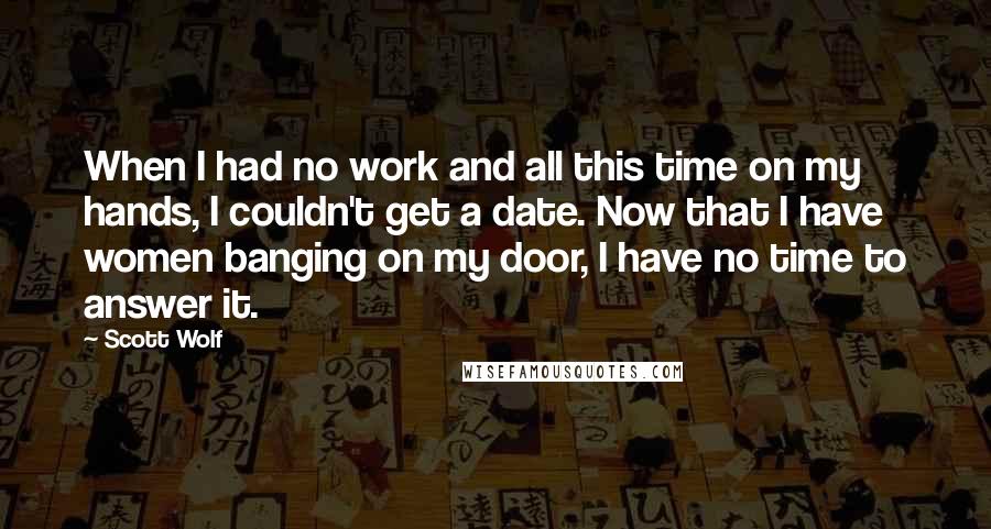 Scott Wolf Quotes: When I had no work and all this time on my hands, I couldn't get a date. Now that I have women banging on my door, I have no time to answer it.