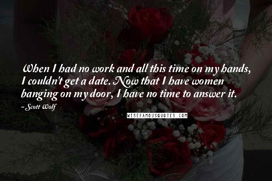 Scott Wolf Quotes: When I had no work and all this time on my hands, I couldn't get a date. Now that I have women banging on my door, I have no time to answer it.
