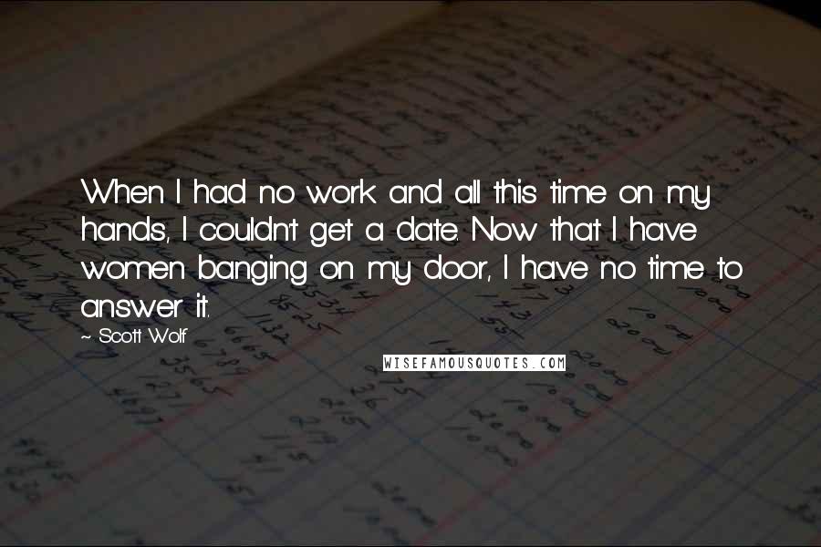 Scott Wolf Quotes: When I had no work and all this time on my hands, I couldn't get a date. Now that I have women banging on my door, I have no time to answer it.