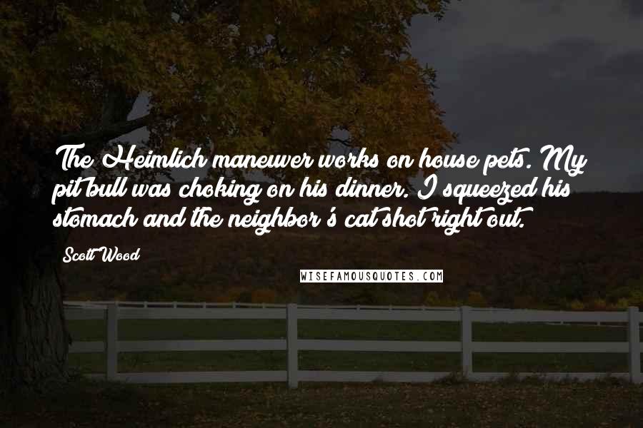 Scott Wood Quotes: The Heimlich maneuver works on house pets. My pit bull was choking on his dinner. I squeezed his stomach and the neighbor's cat shot right out.