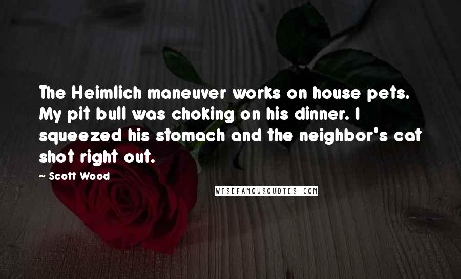 Scott Wood Quotes: The Heimlich maneuver works on house pets. My pit bull was choking on his dinner. I squeezed his stomach and the neighbor's cat shot right out.