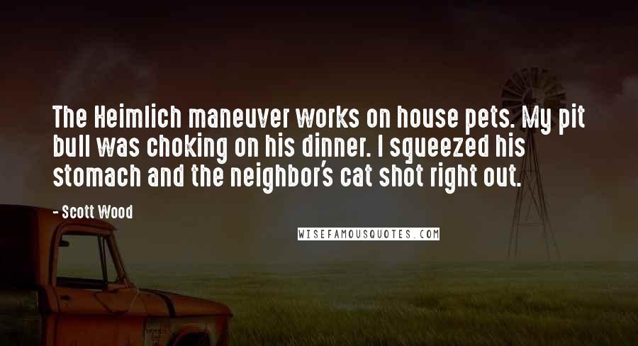 Scott Wood Quotes: The Heimlich maneuver works on house pets. My pit bull was choking on his dinner. I squeezed his stomach and the neighbor's cat shot right out.